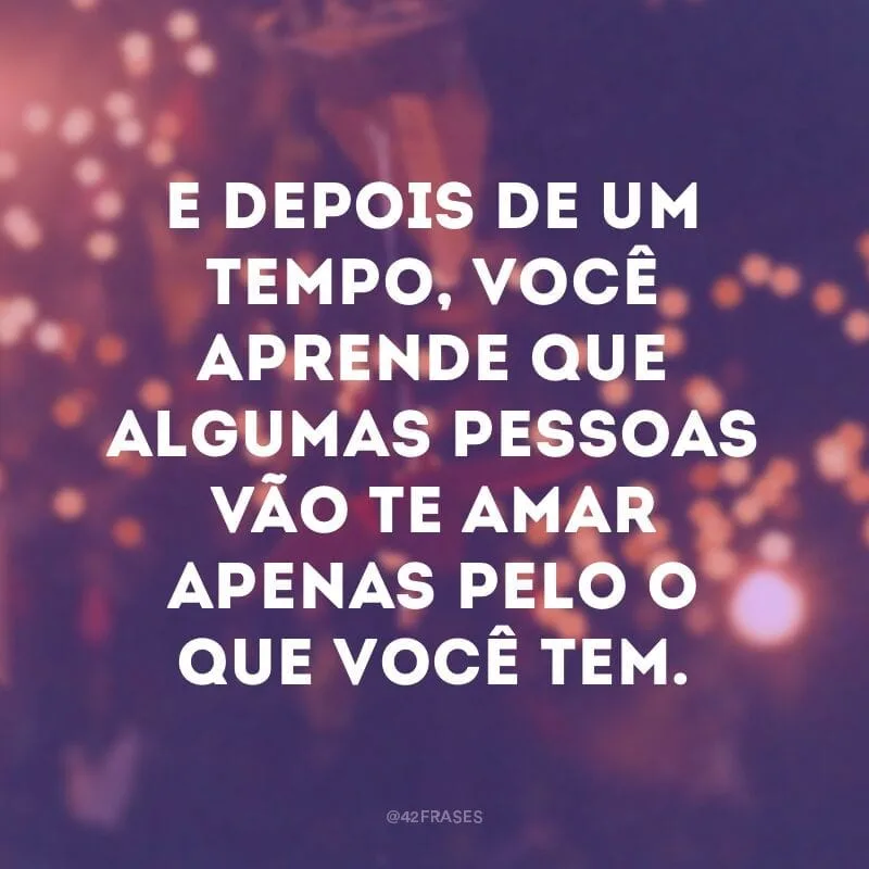 E depois de um tempo, você aprende que algumas pessoas vão te amar apenas pelo o que você tem.