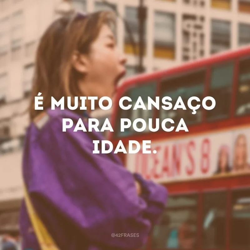 É muito cansaço para pouca idade.