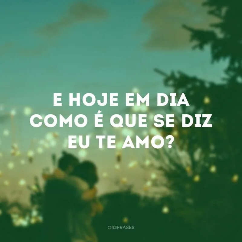 E hoje em dia como é que se diz eu te amo?