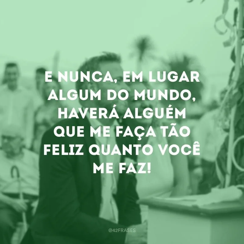 E nunca, em lugar algum do mundo, haverá alguém que me faça tão feliz quanto você me faz!