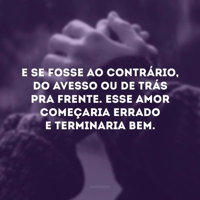 E se fosse ao contrário, do avesso ou de trás pra frente. Esse amor começaria errado e terminaria bem.