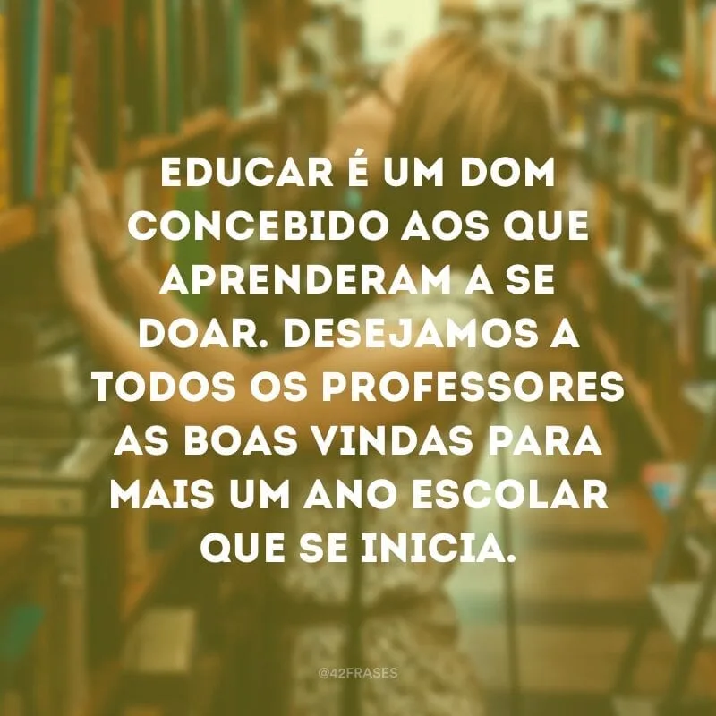 Educar é um dom concebido aos que aprenderam a se doar. Desejamos a todos os professores as boas vindas para mais um ano escolar que se inicia.