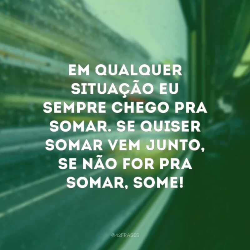 Em qualquer situação eu sempre chego pra somar. Se quiser somar vem junto, se não for pra somar, some!