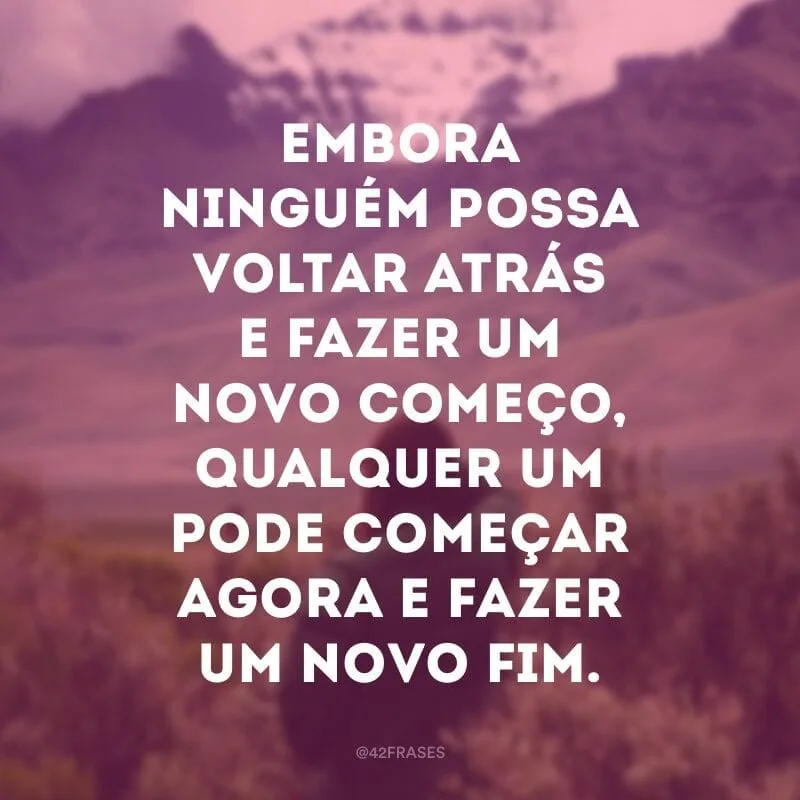 Embora ninguém possa voltar atrás e fazer um novo começo, qualquer um pode começar agora e fazer um novo fim. 