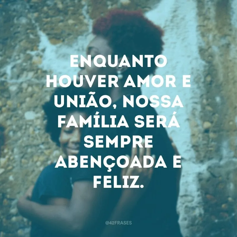 Enquanto houver amor e união, nossa família será sempre abençoada e feliz.