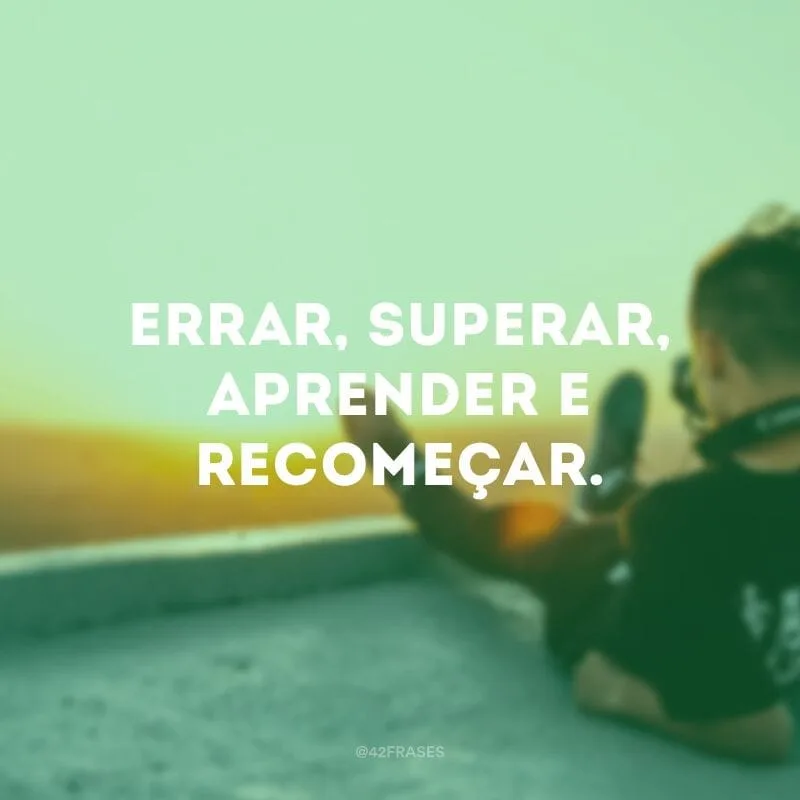 Errar, superar, aprender e recomeçar.