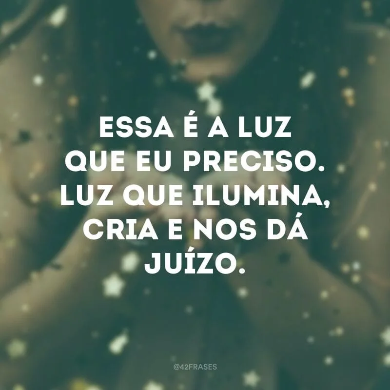 Essa é a luz que eu preciso. Luz que ilumina, cria e nos dá juízo.