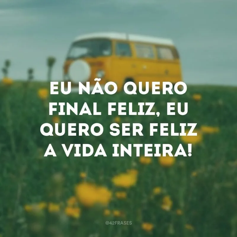 Eu não quero final feliz, eu quero ser feliz a vida inteira!
