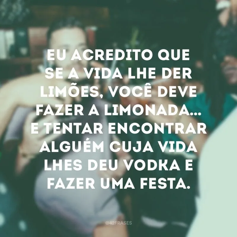 Eu acredito que se a vida lhe der limões, você deve fazer a limonada… E tentar encontrar alguém cuja vida lhes deu vodka e fazer uma festa.