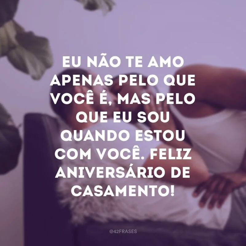 Eu não te amo apenas pelo que você é, mas pelo que eu sou quando estou com você. Feliz aniversário de casamento!