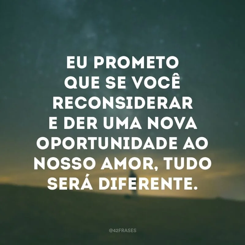 Eu prometo que se você reconsiderar e der uma nova oportunidade ao nosso amor, tudo será diferente.