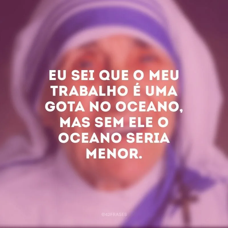 Eu sei que o meu trabalho é uma gota no oceano, mas sem ele o oceano seria menor. 