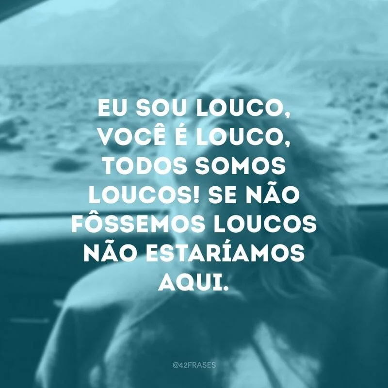 Eu sou louco, você é louco, todos somos loucos! Se não fôssemos loucos não estaríamos aqui.  