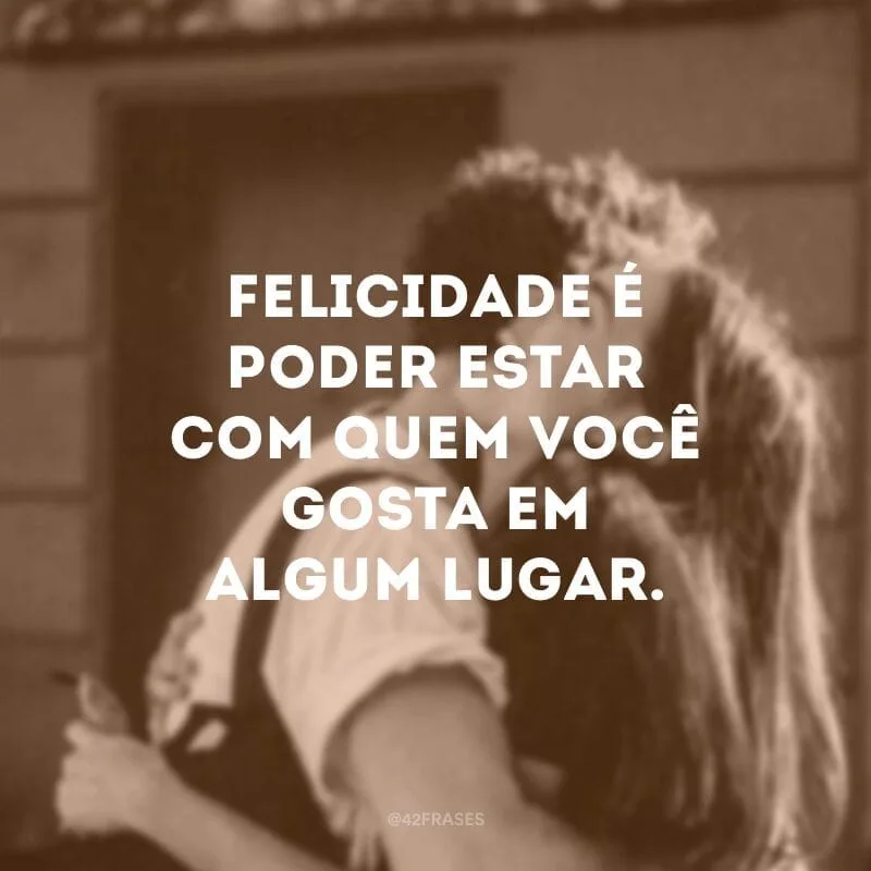 Felicidade é poder estar com quem você gosta em algum lugar.