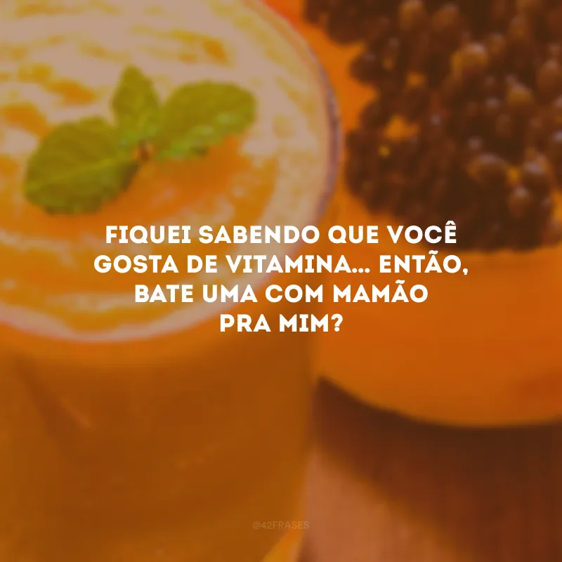 Fiquei sabendo que você gosta de vitamina… Então, bate uma com mamão pra mim?
