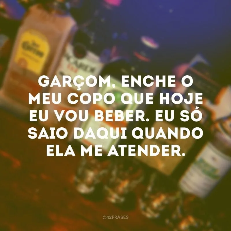 Garçom, enche o meu copo que hoje eu vou beber. Eu só saio daqui quando ela me atender.