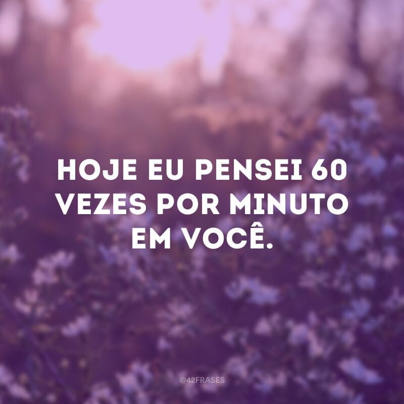 Hoje eu pensei 60 vezes por minuto em você.