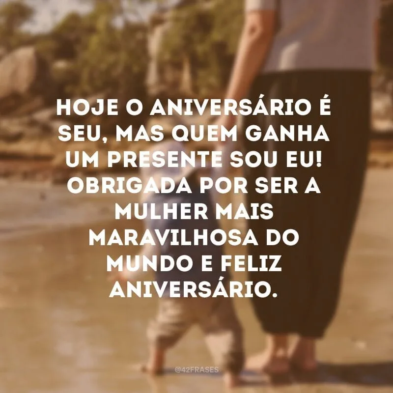 Hoje o aniversário é seu, mas quem ganha um presente sou eu! Obrigada por ser a mulher mais maravilhosa do mundo e feliz aniversário.