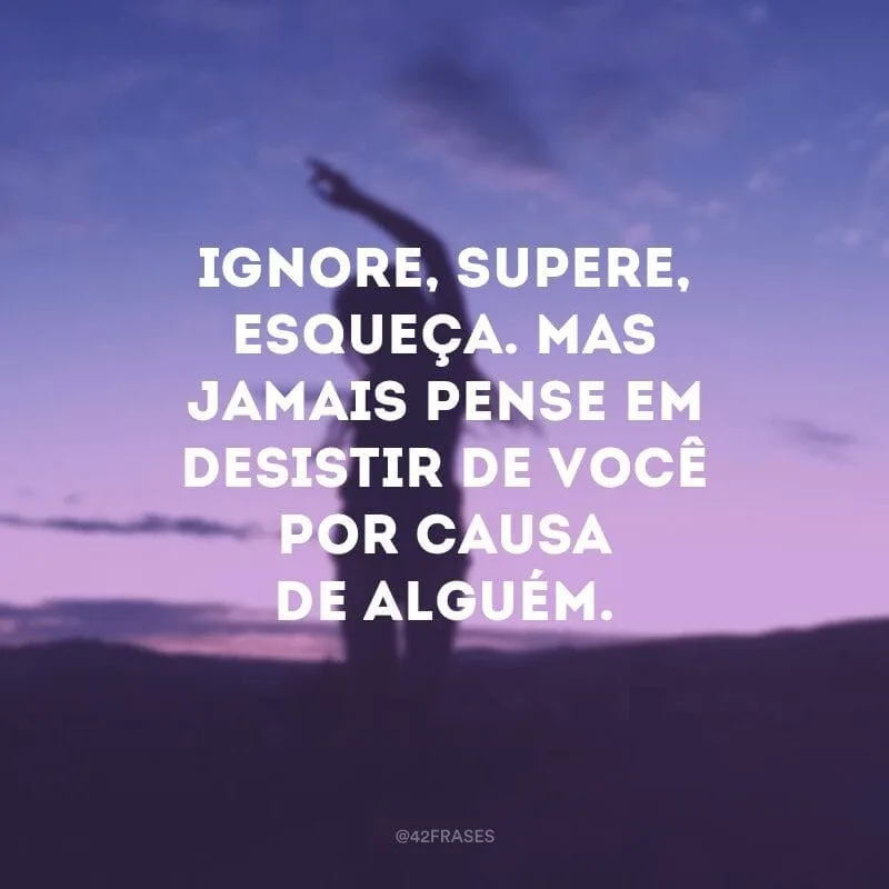 Ignore, supere, esqueça. Mas jamais pense em desistir de você por causa de alguém.