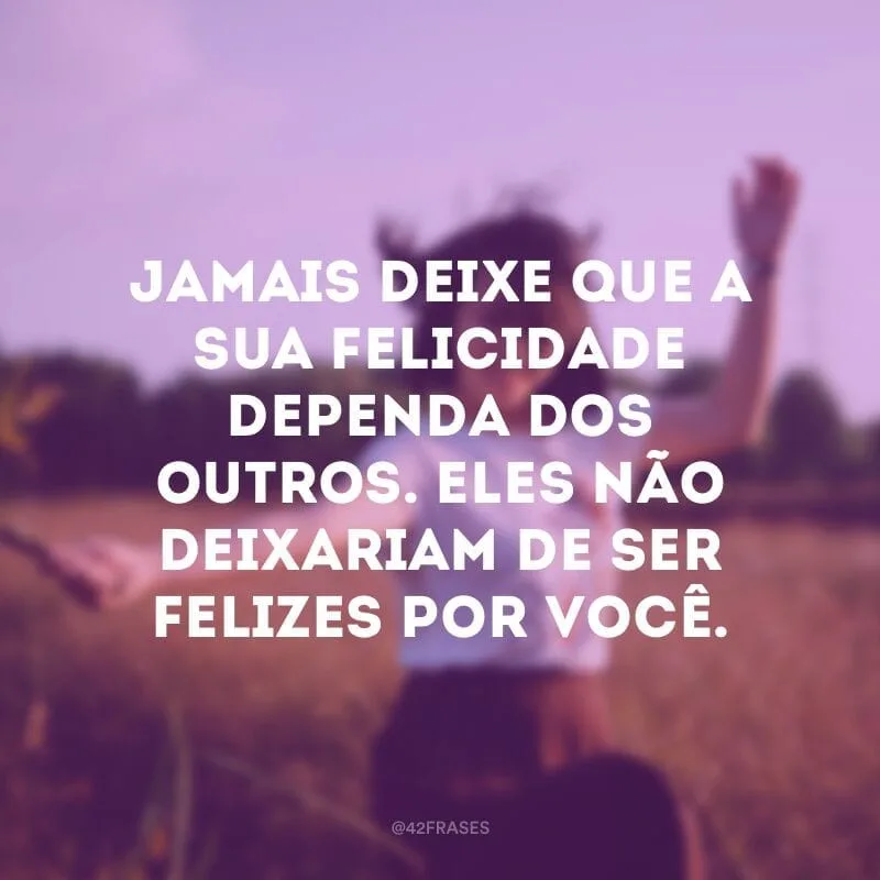 Jamais deixe que a sua felicidade dependa dos outros. Eles não deixariam de ser felizes por você.