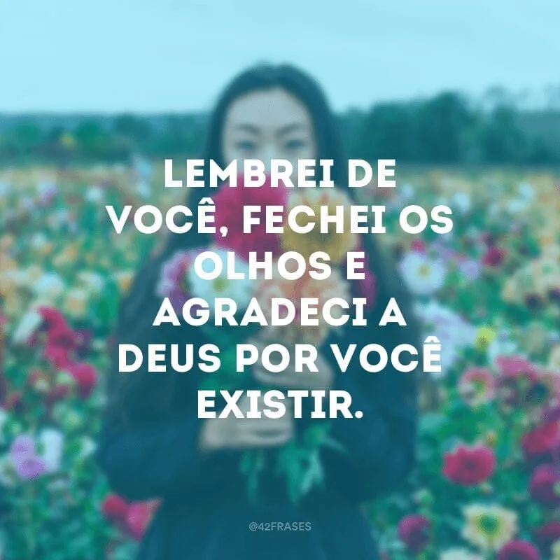 Lembrei de você, fechei os olhos e agradeci a Deus por você existir.