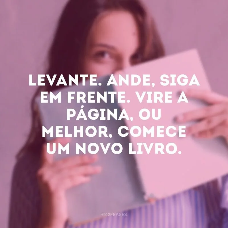 Levante. Ande, siga em frente. Vire a página, ou melhor, comece um novo livro.