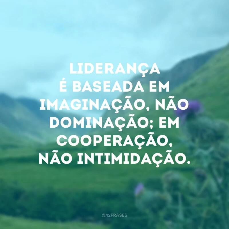 Liderança é baseada em imaginação, não dominação; em cooperação, não intimidação.