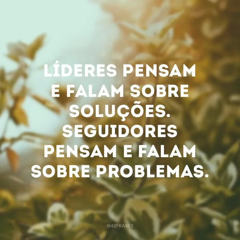 Líderes pensam e falam sobre soluções. Seguidores pensam e falam sobre problemas.