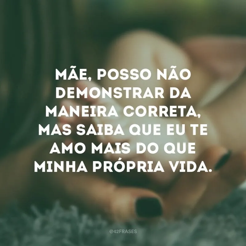 Mãe, posso não demonstrar da maneira correta, mas saiba que eu te amo mais do que minha própria vida.