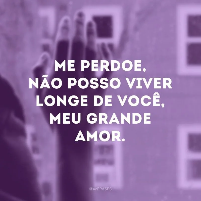 Me perdoe, não posso viver longe de você, meu grande amor.