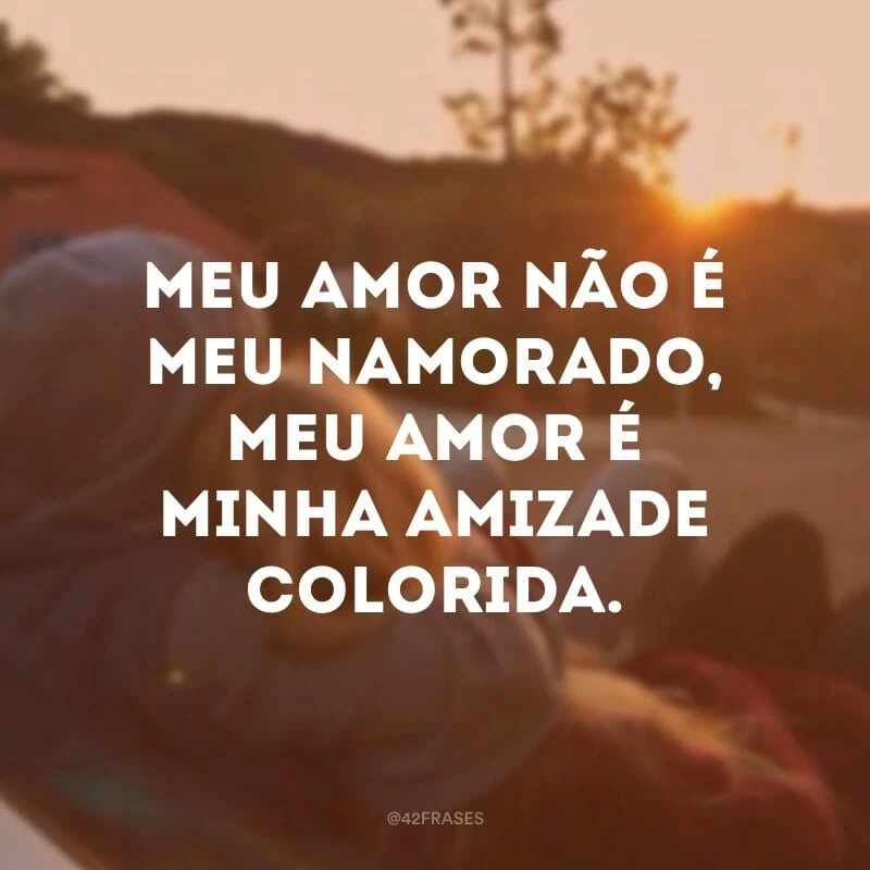 Meu amor não é meu namorado, meu amor é minha amizade colorida.