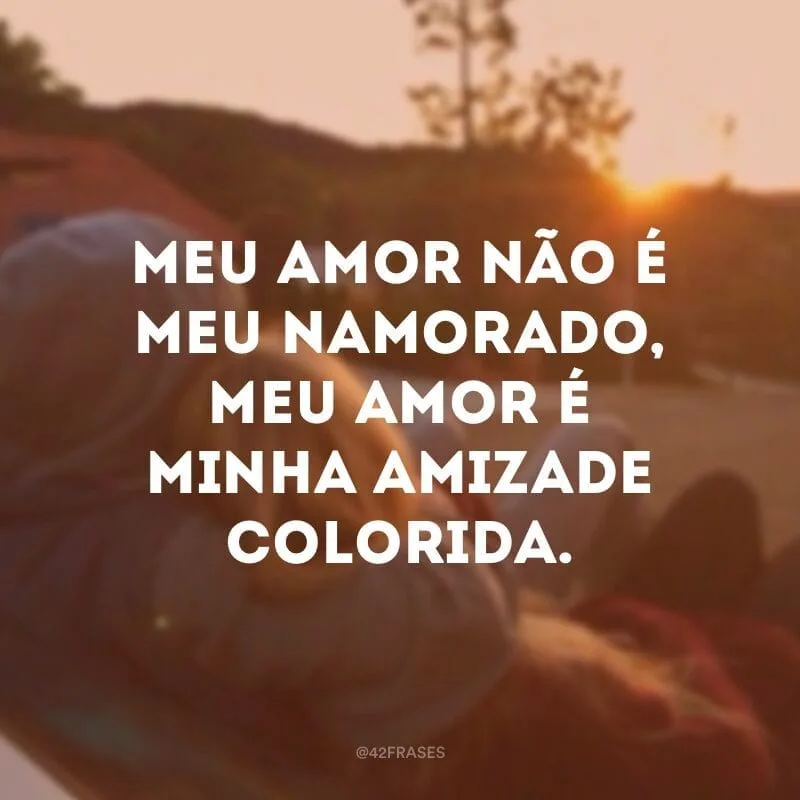 Meu amor não é meu namorado, meu amor é minha amizade colorida.