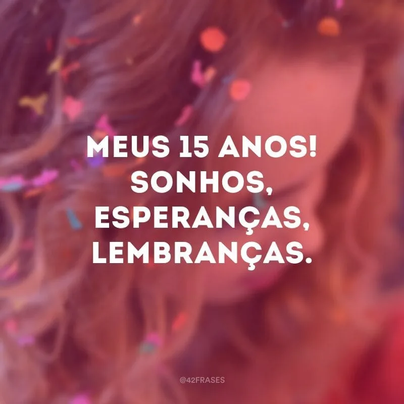 Meus 15 Anos! Sonhos, esperanças, lembranças. Lembranças da minha infância que ora trouxe alegrias, ora lágrimas, mas pude com meus acertos e erros aprender a trilhar caminhos que me conduzem a verdade e a luz. Agradeço a Deus por ter me dado o dom da vida e por me amar.