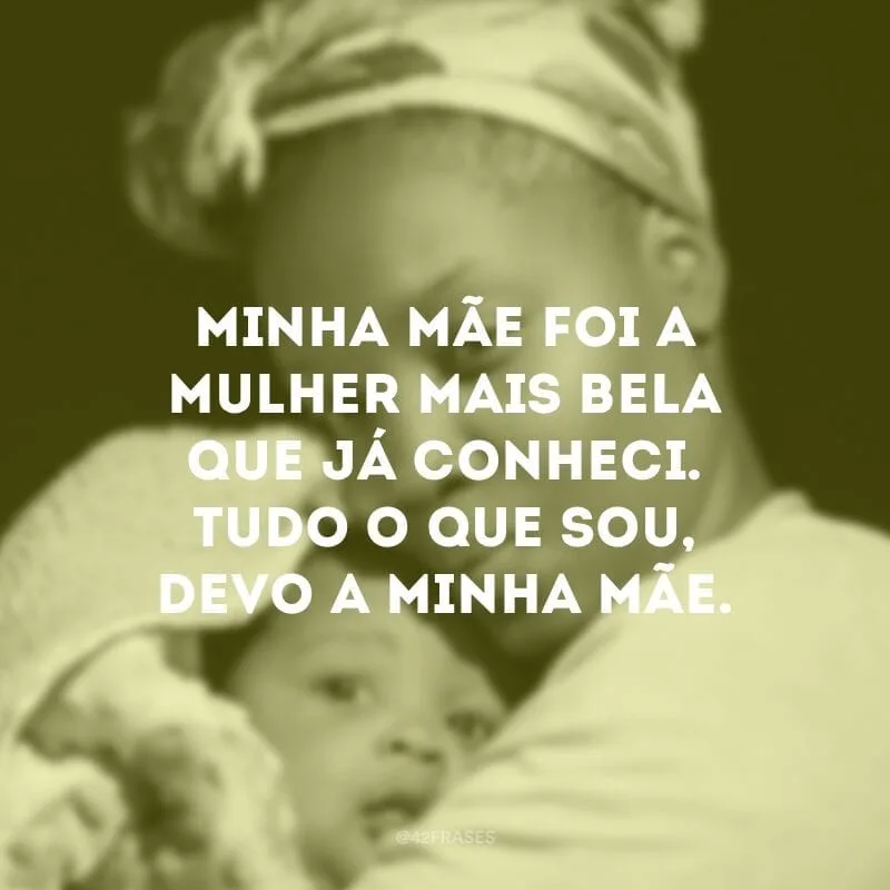Minha mãe foi a mulher mais bela que já conheci. Tudo o que sou, devo a minha mãe.