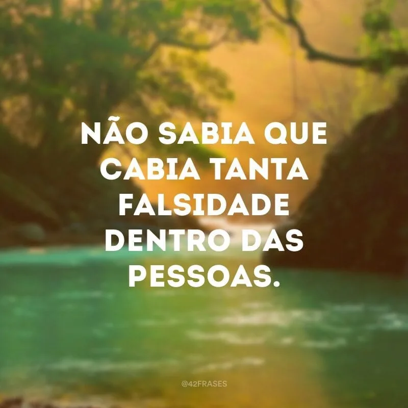 Não sabia que cabia tanta falsidade dentro das pessoas.