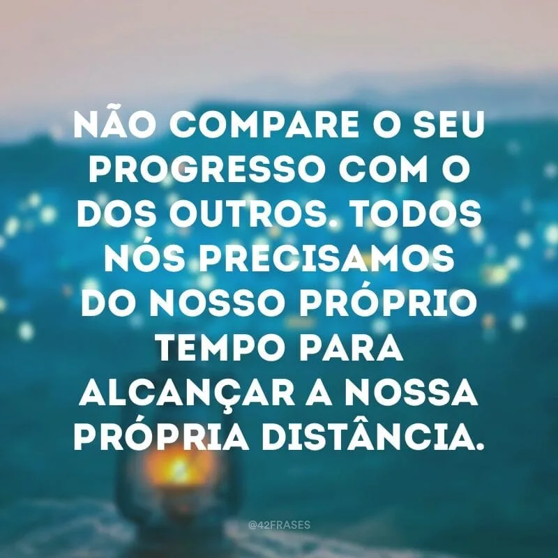Não compare o seu progresso com o dos outros. Todos nós precisamos do nosso próprio tempo para alcançar a nossa própria distância.