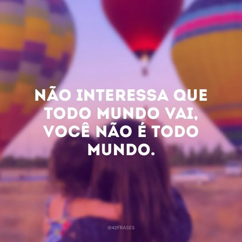 Não interessa que todo mundo vai, você não é todo mundo.