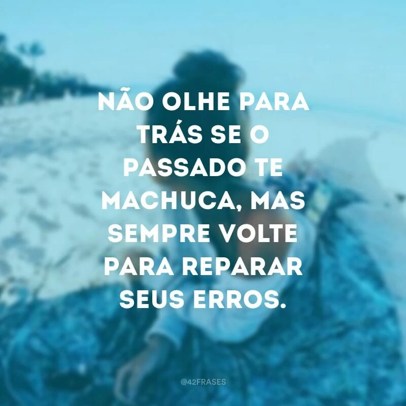 Não olhe para trás se o passado te machuca, mas sempre volte para reparar seus erros.