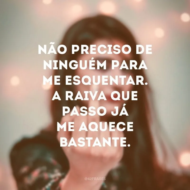 Não preciso de ninguém para me esquentar. A raiva que passo já me aquece bastante.