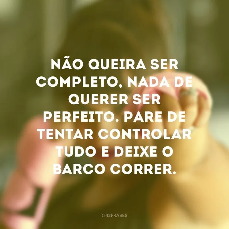 Não queira ser completo, nada de querer ser perfeito. Pare de tentar controlar tudo e deixe o barco correr.