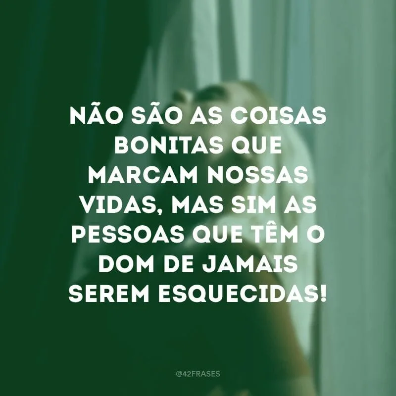 Não são as coisas bonitas que marcam nossas vidas, mas sim as pessoas que têm o dom de jamais serem esquecidas!