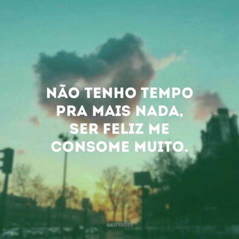 Não tenho tempo pra mais nada, ser feliz me consome muito. 