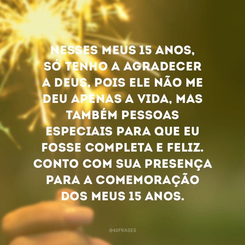 Nesses meus 15 anos, só tenho a agradecer a Deus, pois Ele não me deu apenas a vida, mas também pessoas especiais para que eu fosse completa e feliz. Conto com sua presença para a comemoração dos meus 15 anos.