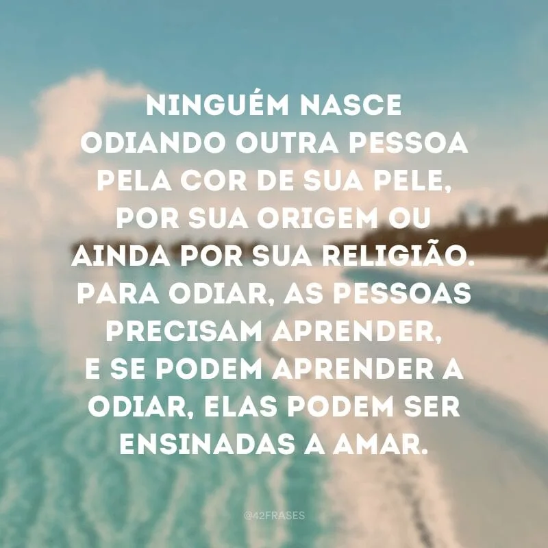 Ninguém nasce odiando outra pessoa pela cor de sua pele, por sua origem ou ainda por sua religião. Para odiar, as pessoas precisam aprender, e se podem aprender a odiar, elas podem ser ensinadas a amar.
