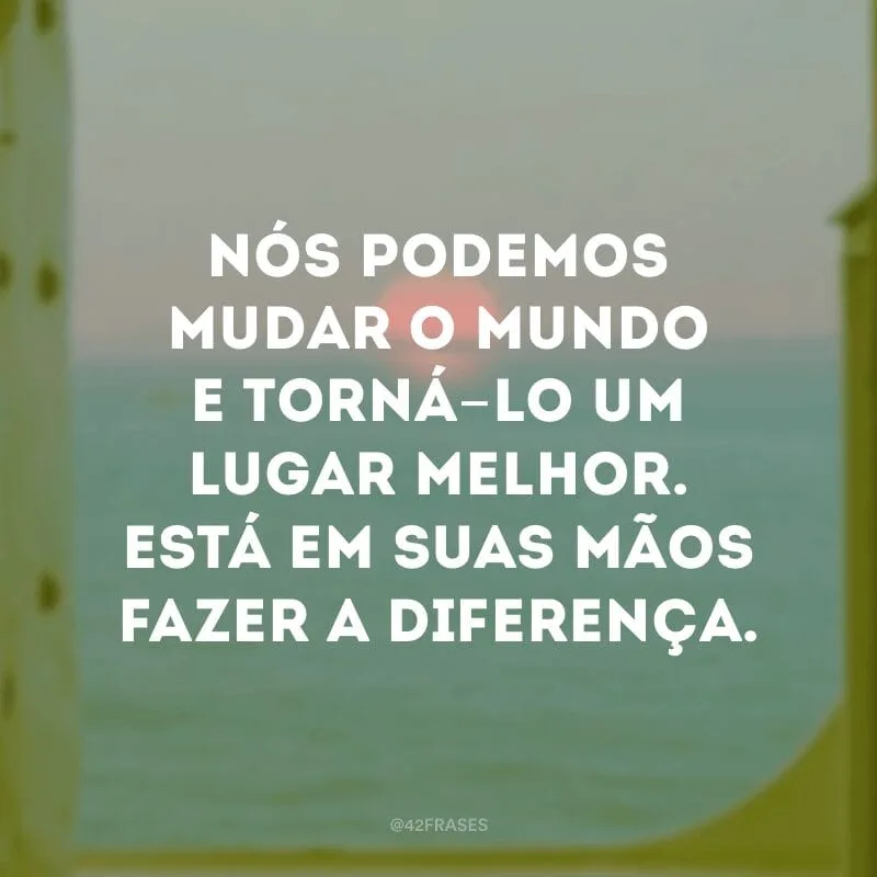 Nós podemos mudar o mundo e torná-lo um lugar melhor. Está em suas mãos fazer a diferença.