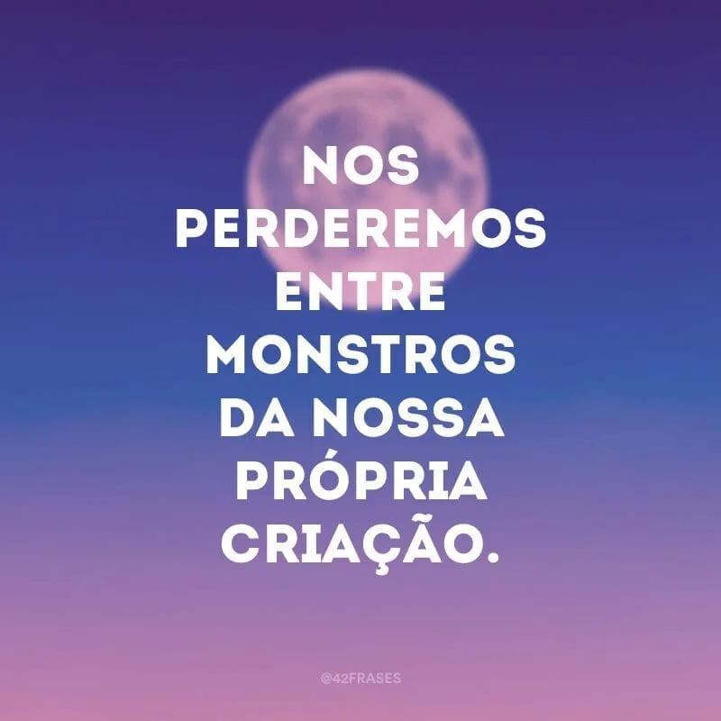 Nos perderemos entre monstros da nossa própria criação.