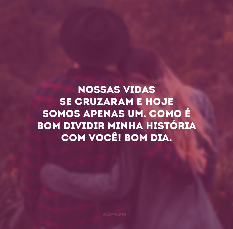 Nossas vidas se cruzaram e hoje somos apenas um. Como é bom dividir minha história com você! Bom dia.