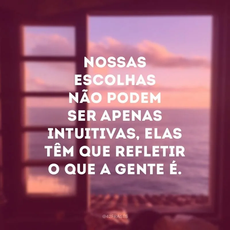 Nossas escolhas não podem ser apenas intuitivas, elas têm que refletir o que a gente é. Lógico que se deve reavaliar decisões e trocar de caminho: ninguém é o mesmo para sempre.