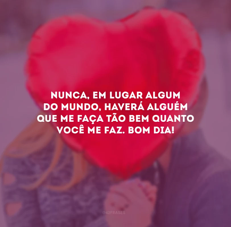 Nunca, em lugar algum do mundo, haverá alguém que me faça tão bem quanto você me faz. Bom dia!
