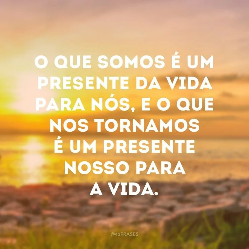 O que somos é um presente da vida para nós, e o que nos tornamos é um presente nosso para a vida.